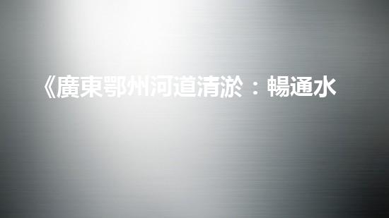《廣東鄂州河道清淤：暢通水道，保護(hù)環(huán)境，恢復(fù)生態(tài)》